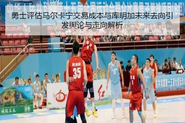 勇士评估马尔卡宁交易成本与库明加未来去向引发舆论与走向解析